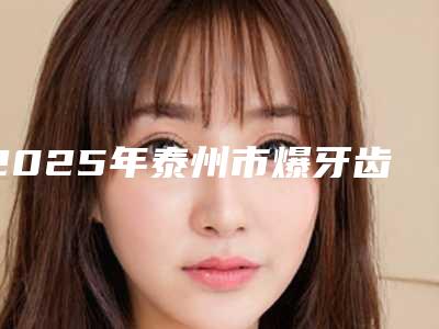 2025年泰州市爆牙齿矫正拔牙价格(价目)表近期强势曝光一览(泰州市爆牙齿矫正拔牙手术参考价格)