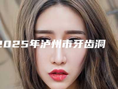 2025年泸州市牙齿洞补医院排行榜前十定向推出-泸州市牙齿洞补口腔医院