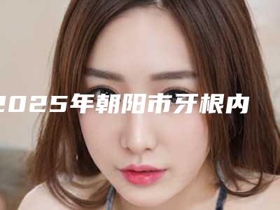 2025年朝阳市牙根内侧外露医院排行哪个手术效果好-朝阳市牙根内侧外露口腔医院