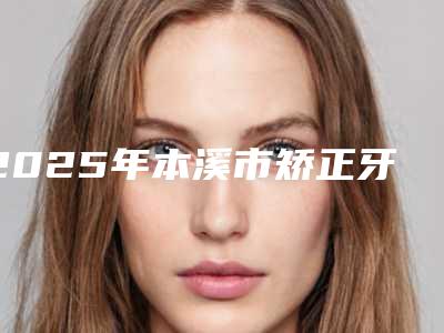 2025年本溪市矫正牙齿下牙垫高医院在榜名单top10哪里比较好-本溪市矫正牙齿下牙垫高口腔医院