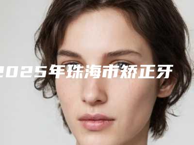 2025年珠海市矫正牙齿牙根吸收价格(价目)医院简介 (珠海市矫正牙齿牙根吸收价格有多高)