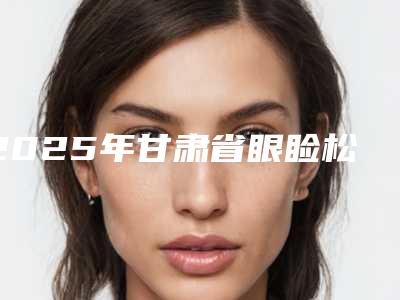 2025年甘肃省眼睑松弛下垂医院上榜清单排前五的你知道哪几个(金昌姜医美门诊部再入围)