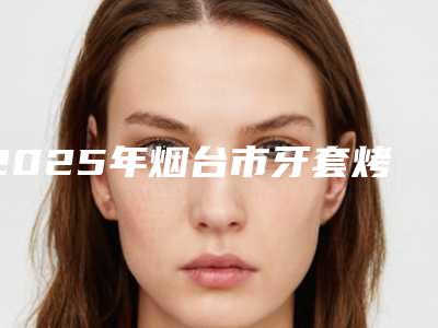 2025年烟台市牙套烤瓷医院排名榜前十名单提前看-烟台市牙套烤瓷口腔医院