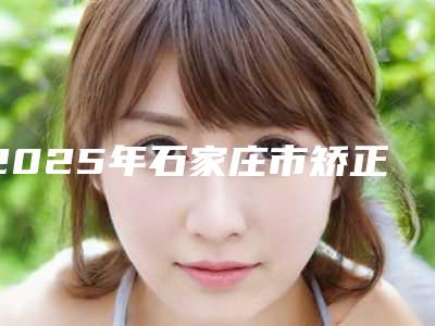 2025年石家庄市矫正龅牙医院排行前十强名单签收-石家庄威迩口腔门诊部勇争前列