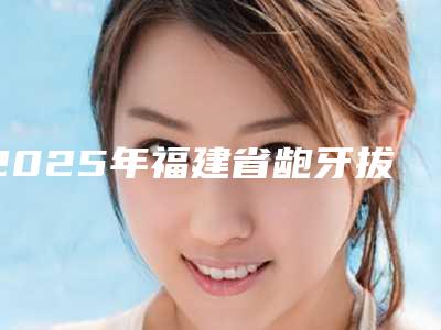 2025年福建省龅牙拔牙矫正医院上榜名单擅长项目一览-福建省龅牙拔牙矫正口腔医院