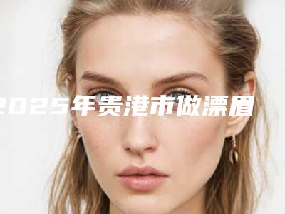 2025年贵港市做漂眉2025价格表抢先揭秘（贵港市做漂眉手术价格是多少呢）