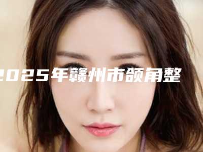 2025年赣州市颌角整形医院排行前十名甄选(赣州星慕医疗美容门诊部技术优点分析)