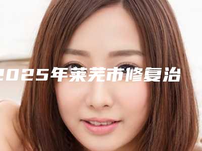 2025年莱芜市修复治疗牙齿医院上榜名单十强私立医美汇总-莱芜市修复治疗牙齿口腔医院