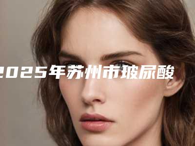 2025年苏州市玻尿酸面除皱医院上榜名单前十名名单刷新了(苏州附一院激光整形美容科注重正规和技术)