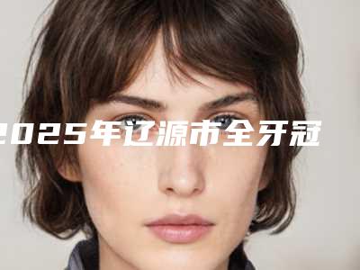 2025年辽源市全牙冠修复医院排行top10强汇总综合-辽源市全牙冠修复口腔医院