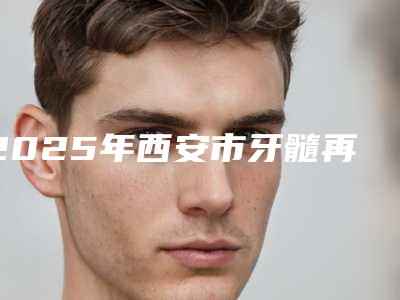 2025年西安市牙髓再生价格(价目)新鲜大出炉啦(西安市牙髓再生手术费用都是多少)