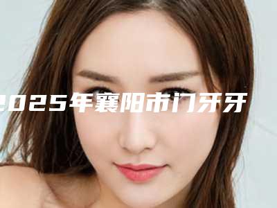 2025年襄阳市门牙牙冠医院口碑名单突出-襄阳王氏口腔门诊部榜上有名