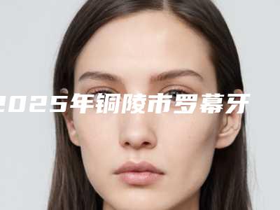 2025年铜陵市罗幕牙套医院上榜名单十强评价上线-铜陵市罗幕牙套口腔医院