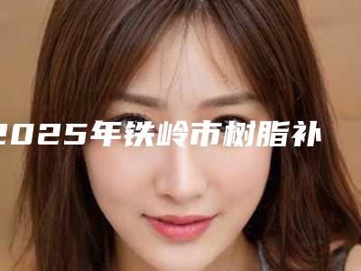 2025年铁岭市树脂补牙缝医院排名十强靠谱名单一览-铁岭李氏牙科性价比超高哦