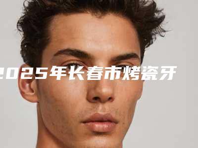 2025年长春市烤瓷牙桥医院一一细数-长春市烤瓷牙桥口腔医院