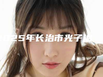 2025年长治市光子治疗雀斑价格(收费标准)公开透明全民一览(长治市光子治疗雀斑价格多少钱是合理)