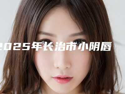 2025年长治市小阴唇肥大矫正医院排行榜top10强公立推荐(长治市小阴唇肥大矫正整形医院)