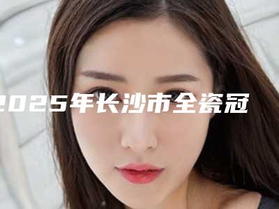 2025年长沙市全瓷冠双固化医院前十名排名榜汇总点评-长沙瑞泰科尔雅口腔(西奥门诊)实力锁定前三