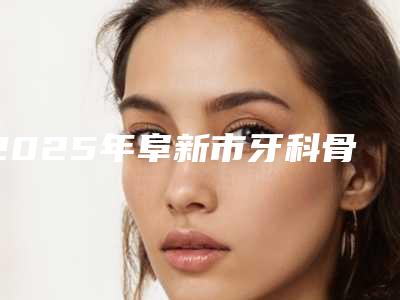 2025年阜新市牙科骨粉医院排名前五名人气一览,放心选-阜新市牙科骨粉口腔医院