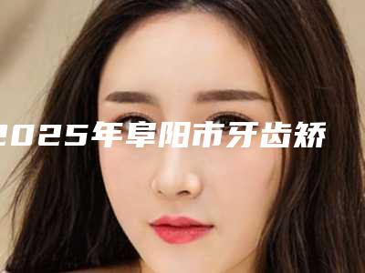 2025年阜阳市牙齿矫正改脸型医院排行榜前十名技术实力PK-阜阳市牙齿矫正改脸型口腔医院