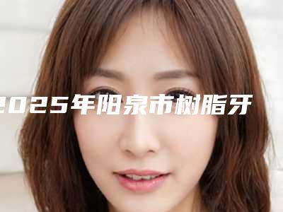 2025年阳泉市树脂牙套医院排名榜TOP10强名单被揭开-阳泉市树脂牙套口腔医院
