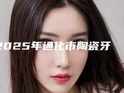 2025年通化市陶瓷牙套医院排名十强公立私立对比-通化市陶瓷牙套口腔医院
