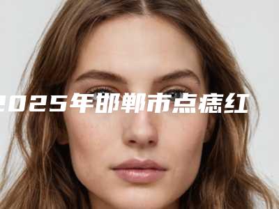 2025年邯郸市点痣红印疤痕去除整形医院排行榜前十强2025版发布