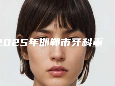 2025年邯郸市牙科重体医院排行前十强名单确定-邯郸市牙科重体口腔医院