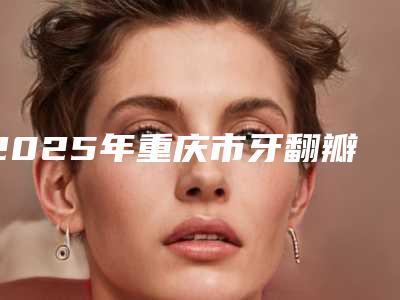 2025年重庆市牙翻瓣术医院排行前十位权威篇-重庆市牙翻瓣术口腔医院