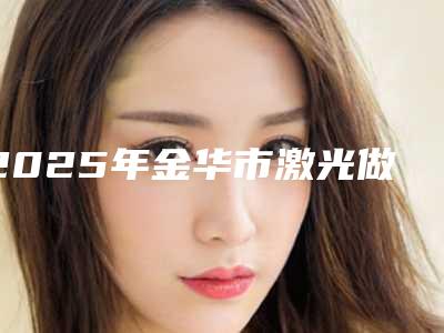 2025年金华市激光做牙齿医院强榜前十位新鲜出炉-金华市激光做牙齿口腔医院