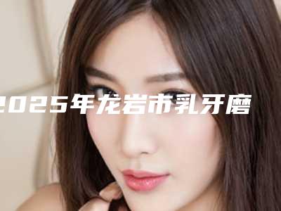 2025年龙岩市乳牙磨牙根管治疗医院排行是业内权威-龙岩市乳牙磨牙根管治疗口腔医院