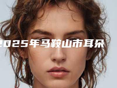 2025年马鞍山市耳朵畸形动手术价格表(费用)近期公布抢先一看（马鞍山市耳朵畸形动手术费用一般要多少钱）