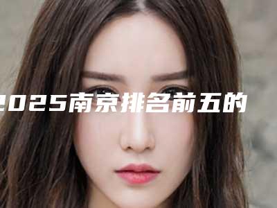 2025南京排名前五的整形医院_南京 整形医院排名