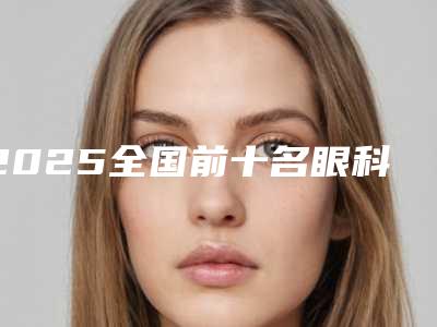 2025全国前十名眼科医院名单眼科前十强医院实力解析